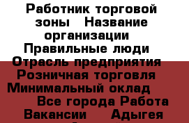 Работник торговой зоны › Название организации ­ Правильные люди › Отрасль предприятия ­ Розничная торговля › Минимальный оклад ­ 30 000 - Все города Работа » Вакансии   . Адыгея респ.,Адыгейск г.